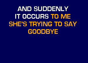AND SUDDENLY
IT OCCURS TO ME
SHE'S TRYING TO SAY
GOODBYE