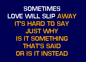 SOMETIMES
LOVE WILL SLIP AWAY
IT'S HARD TO SAY
JUST WHY
IS IT SOMETHING
THAT'S SAID
OR IS IT INSTEAD