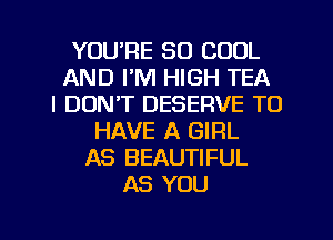 YOU'RE SO COOL
AND I'M HIGH TEA
I DON'T DESERVE TO
HAVE A GIRL
AS BEAUTIFUL
AS YOU