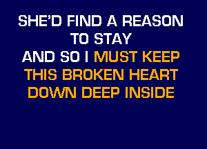 SHED FIND A REASON
TO STAY
AND SO I MUST KEEP
THIS BROKEN HEART
DOWN DEEP INSIDE