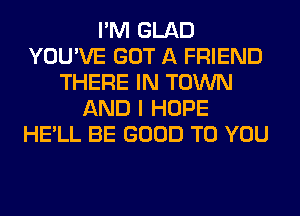 I'M GLAD
YOU'VE GOT A FRIEND
THERE IN TOWN
AND I HOPE
HE'LL BE GOOD TO YOU
