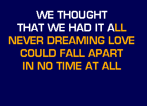 WE THOUGHT
THAT WE HAD IT ALL
NEVER DREAMING LOVE
COULD FALL APART
IN NO TIME AT ALL