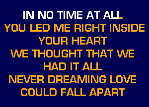 IN NO TIME AT ALL
YOU LED ME RIGHT INSIDE
YOUR HEART
WE THOUGHT THAT WE
HAD IT ALL
NEVER DREAMING LOVE
COULD FALL APART