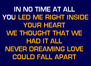 IN NO TIME AT ALL
YOU LED ME RIGHT INSIDE
YOUR HEART
WE THOUGHT THAT WE
HAD IT ALL
NEVER DREAMING LOVE
COULD FALL APART