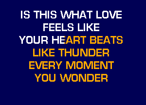 IS THIS WHAT LOVE
FEELS LIKE
YOUR HEART BEATS
LIKE THUNDER
EVERY MOMENT
YOU WONDER