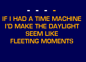 IF I HAD A TIME MACHINE
I'D MAKE THE DAYLIGHT
SEEM LIKE
FLEETING MOMENTS