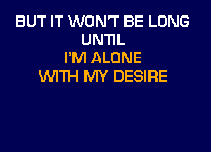 BUT IT WON'T BE LONG
UNTIL
I'M ALONE
'WITH MY DESIRE