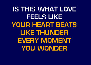 IS THIS WHAT LOVE
FEELS LIKE
YOUR HEART BEATS
LIKE THUNDER
EVERY MOMENT
YOU WONDER