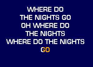 WHERE DO
THE NIGHTS GO
0H WHERE DO
THE NIGHTS
WHERE DO THE NIGHTS
GO