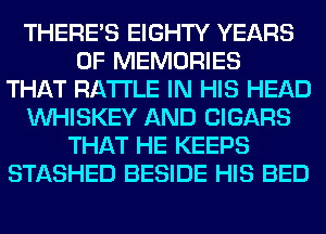 THERE'S EIGHTY YEARS
OF MEMORIES
THAT RA'I'I'LE IN HIS HEAD
VVHISKEY AND CIGARS
THAT HE KEEPS
STASHED BESIDE HIS BED