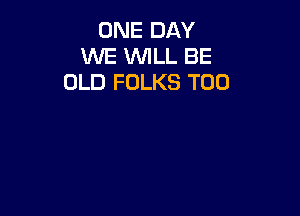 ONE DAY
WE WILL BE
OLD FOLKS T00