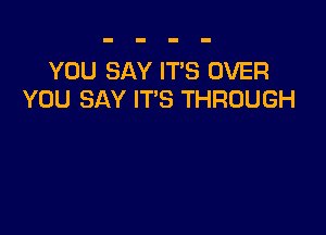 YOU SAY IT'S OVER
YOU SAY IT'S THROUGH