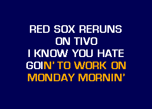 RED SOX RERUNS
0N TIVO

I KNOW YOU HATE

GOIN' TO WORK ON

MONDAY MORNIN'

g