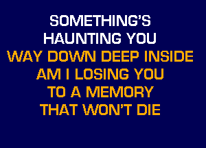 SOMETHING'S
HAUNTING YOU
WAY DOWN DEEP INSIDE
AM I LOSING YOU
TO A MEMORY
THAT WON'T DIE