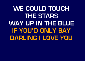 WE COULD TOUCH
THE STARS
WAY UP IN THE BLUE
IF YOU'D ONLY SAY
DARLING I LOVE YOU