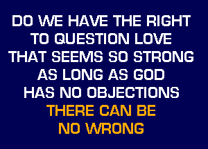 DO WE HAVE THE RIGHT
TO QUESTION LOVE
THAT SEEMS SO STRONG
AS LONG AS GOD
HAS NO OBJECTIONS
THERE CAN BE
N0 WRONG
