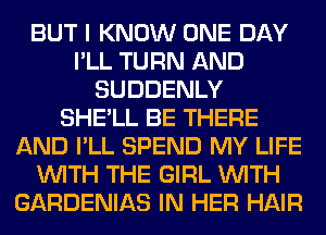 BUT I KNOW ONE DAY
I'LL TURN AND
SUDDENLY
SHE'LL BE THERE
AND I'LL SPEND MY LIFE
WITH THE GIRL WITH
GARDENIAS IN HER HAIR