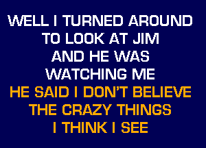 WELL I TURNED AROUND
TO LOOK AT JIM
AND HE WAS
WATCHING ME
HE SAID I DON'T BELIEVE
THE CRAZY THINGS
I THINK I SEE