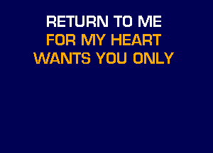 RETURN TO ME
FOR MY HEART
WANTS YOU ONLY