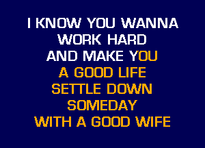 I KNOW YOU WANNA
WORK HARD
AND MAKE YOU
A GOOD LIFE
SETTLE DOWN
SUMEDAY
WITH A GOOD WIFE