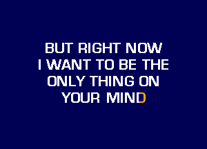 BUT RIGHT NOW
I WANT TO BE THE

ONLY THING ON
YOUR MIND