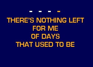 THERE'S NOTHING LEFT
FOR ME
0F DAYS
THAT USED TO BE