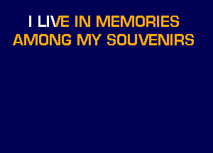 I LIVE IN MEMORIES
AMONG MY SOUVENIRS