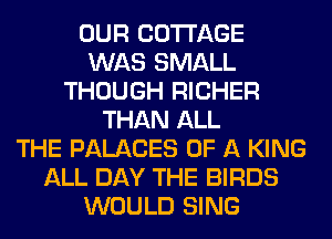 OUR COTTAGE
WAS SMALL
THOUGH RICHER
THAN ALL
THE PALACES OF A KING
ALL DAY THE BIRDS
WOULD SING