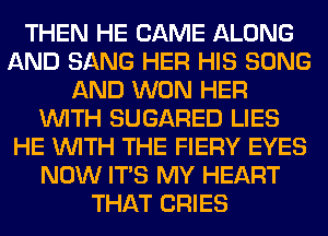 THEN HE CAME ALONG
AND SANG HER HIS SONG
AND WON HER
WITH SUGARED LIES
HE WITH THE FIERY EYES
NOW ITS MY HEART
THAT CRIES