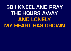 SO I KNEEL AND PRAY
THE HOURS AWAY
AND LONELY
MY HEART HAS GROWN