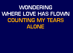 WONDERING
WHERE LOVE HAS FLOWN
COUNTING MY TEARS
ALONE