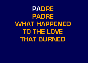 PADRE
PADRE
WHAT HAPPENED

TO THE LOVE
THAT BURNED