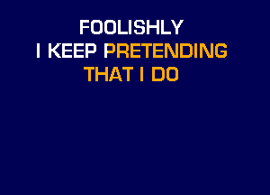 FOOLISHLY
I KEEP PRETENDING
THAT I DO