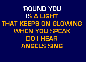 'ROUND YOU
IS A LIGHT
THAT KEEPS 0N GLOINING
WHEN YOU SPEAK
DO I HEAR
ANGELS SING
