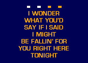 I WONDER
WHAT YOU'D
SAY IF I SAID

I MIGHT
BE FALLIN' FOR
YOU RIGHT HERE
TONIGHT