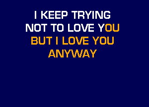 I KEEP TRYING
NOT TO LOVE YOU
BUT I LOVE YOU

ANYWAY