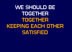 WE SHOULD BE
TOGETHER
TOGETHER

KEEPING EACH OTHER
SATISFIED