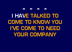 I HAVE TALKED TO
COME TO KNOW YOU
I'VE COME TO NEED
YOUR COMPANY