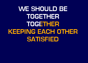 WE SHOULD BE
TOGETHER
TOGETHER

KEEPING EACH OTHER
SATISFIED