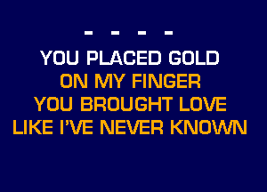 YOU PLACED GOLD
ON MY FINGER
YOU BROUGHT LOVE
LIKE I'VE NEVER KNOWN