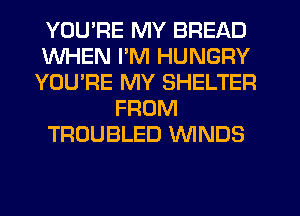 YOU'RE MY BREAD
WHEN I'M HUNGRY
YOU'RE MY SHELTER
FROM
TROUBLED WNDS