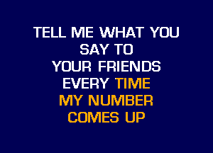 TELL ME WHAT YOU
SAY TO
YOUR FRIENDS

EVERY TIME
MY NUMBER
COMES UP