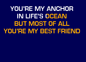 YOU'RE MY ANCHOR
IN LIFE'S OCEAN
BUT MOST OF ALL
YOU'RE MY BEST FRIEND
