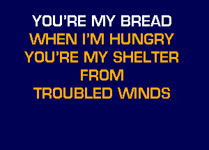 YOU'RE MY BREAD
WHEN I'M HUNGRY
YOU'RE MY SHELTER
FROM
TROUBLED WNDS