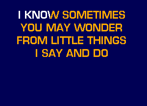 I KNOW SOMETIMES
YOU MAY WONDER
FROM LITTLE THINGS
I SAY AND DO