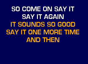 SO COME ON SAY IT
SAY IT AGAIN
IT SOUNDS SO GOOD
SAY IT ONE MORE TIME
AND THEN