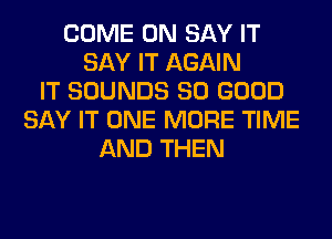 COME ON SAY IT
SAY IT AGAIN
IT SOUNDS SO GOOD
SAY IT ONE MORE TIME
AND THEN