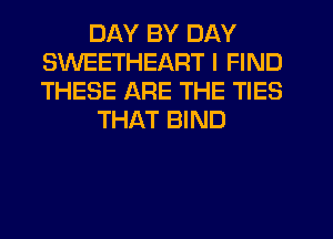 DAY BY DAY
SWEETHEART I FIND
THESE ARE THE TIES

THAT BIND