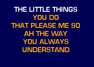 THE LITTLE THINGS
YOU DO
THAT PLEASE ME 30
AH THE WAY
YOU ALWAYS
UNDERSTAND