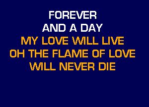 FOREVER
AND A DAY
MY LOVE WILL LIVE
0H THE FLAME OF LOVE
WILL NEVER DIE